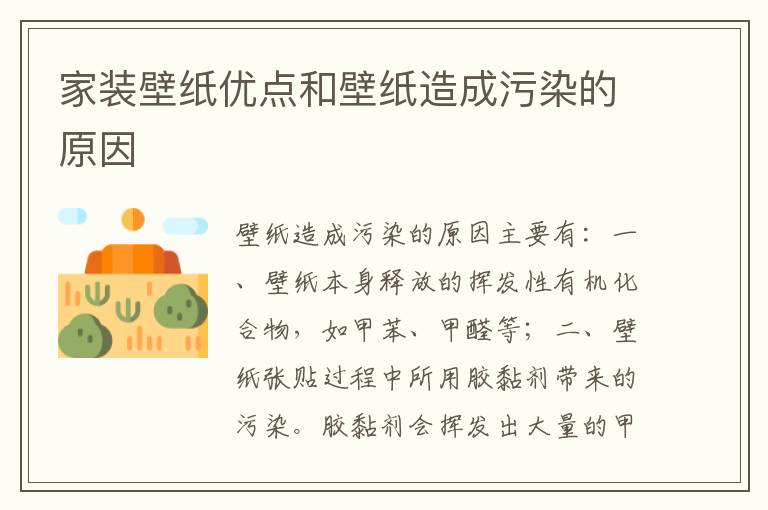 家裝壁紙優(yōu)點(diǎn)和壁紙?jiān)斐晌廴镜脑?></p>
      <p><p>壁紙?jiān)斐晌廴镜脑蛑饕校?/p><p></p><p>一、壁紙本身釋放的揮發(fā)性有機(jī)化合物，如甲苯、甲醛等；</p><p></p><p>二、壁紙張貼過(guò)程中所用膠黏劑帶來(lái)的污染。膠黏劑會(huì)揮發(fā)出大量的甲醛，而甲醛則是目前世界公認(rèn)的致癌物。</p><p></p><p style=