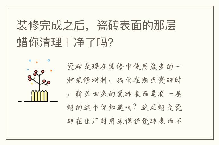 裝修完成之后，瓷磚表面的那層蠟?zāi)闱謇砀蓛袅藛幔?></p>
      <p>瓷磚是現(xiàn)在裝修中使用最多的一種裝修材料，我們?cè)谫?gòu)買瓷磚時(shí)，新買回來(lái)的瓷磚表面是有一層蠟的這個(gè)你知道嗎？這層蠟是瓷磚在出廠時(shí)用來(lái)保護(hù)瓷磚表面不被磨損的，不過(guò)在裝修完成之后就需要把這層蠟給清除掉的，否則會(huì)影響瓷磚的亮度，你家在裝修完之后瓷磚上的蠟清理干凈了嗎？下邊就一起來(lái)了看看清理的方法吧。</p><p>新瓷磚為什么要除蠟？</p><p>如果瓷磚表面不除蠟，表層就會(huì)顯得不夠光亮，會(huì)影響到整體使用感?？梢匀コ匈?gòu)買瓷磚清潔劑，將清潔劑噴在瓷磚蠟上，再用干的抹布來(lái)擦，就能除蠟了。其次也可以在瓷磚蠟上倒一些洗衣液，然后泡15分鐘，再用鐵絲網(wǎng)刷就可以去除了。不過(guò)在使用鐵絲網(wǎng)刷的時(shí)候，要把握力度，以免將瓷磚刮花了。</p><p>一、瓷磚去蠟小技巧</p><p>1、家中過(guò)期的面粉。</p><p>如果家中有發(fā)霉的面粉，玉米面粉不要急著扔掉，都可以拿來(lái)除蠟?？梢园衙娣蹫⒃诘匕宕纱u上，再用干抹布或干毛巾搓揉，清洗時(shí)需要把面粉全部掃干凈，再用拖把拖干凈。</p><p>2、用鋸末搓洗。</p><p>另外，還可以鋸末進(jìn)行出蠟，可以到家具廠要一袋的鋸末，把鋸末倒在地板的瓷磚上，再用干抹布或毛巾搓洗，去蠟效果很好，但是也要注意打掃完鋸末以后再用拖把清理。</p><p>3、常用的洗衣粉清洗。</p><p>也可以用盆子裝一盆水，加入適量的洗衣粉，融化后用拖把擦洗瓷磚，反復(fù)擦幾遍，再用清水擦洗瓷磚表面。</p><p>4、用地板清潔劑清洗。</p><p>現(xiàn)在市面上也有專門(mén)除蠟清洗劑，可以買一瓶，然后按照說(shuō)明書(shū)上的要求清洗就可以，再多聽(tīng)聽(tīng)服務(wù)員的建議，多看看說(shuō)明書(shū)。</p><p>5、用熱水清洗。</p><p>大家都知道，蠟遇到熱水會(huì)融化，所以用熱水可以很好的除蠟。特別是在夏季，太陽(yáng)能的水足夠熱，可以用一些熱水灑到地板上，再用拖把擦地，多擦幾遍就可以。</p><p>二、瓷磚保養(yǎng)技巧</p><p>1、在生活中使用瓷磚，難免會(huì)因?yàn)橐恍┪蹪n不容易清洗，比如瓷磚上弄了墨水之后，可以使用鹽酸、硝酸的稀釋溶液。如有油漆、涂料等污染物好使用專用清潔劑。如有茶水、咖啡、啤酒、冰淇淋、油脂等可用氫氧化納或碳酸氫鉀溶液及時(shí)擦洗。</p><p>2、一般比較好的瓷磚也是很容易出現(xiàn)劃痕的，當(dāng)出現(xiàn)劃痕之后，我們可以采用使用牙膏和比較軟的布去擦，就會(huì)漸漸的恢復(fù)。拋光磚要定期打蠟，3個(gè)月一次為宜。磚與磚之間的縫隙處不定期用去污膏清潔，然后用毛筆在縫隙刷一層防水劑，可防霉菌生長(zhǎng)。</p><p>3、在平時(shí)打掃衛(wèi)生的時(shí)候，我們拖地時(shí)，可以放一些洗潔精，肥皂等，都是讓瓷磚保持鮮亮的光澤。可使瓷磚更干凈透亮。對(duì)于較為貴重的瓷磚建議2-3個(gè)月就應(yīng)該對(duì)拋光磚定期打臘。另外，注重日常清潔，時(shí)常用家用普通的洗潔劑和肥皂水對(duì)其進(jìn)行擦洗保養(yǎng)。</p><p>如果瓷磚表面的蠟不清理的話瓷磚就會(huì)顯得暗淡無(wú)光，會(huì)影響整體的美觀度，我么可以使用瓷磚清潔劑或者上文給大家介紹的這些方法來(lái)清理瓷磚表面的蠟，另外在日常生活中要做好瓷磚的保養(yǎng)工作，讓瓷磚能保持一個(gè)更好的光澤度和美觀性。</p>                                                                                </div>    </div>
    
   <div   id=