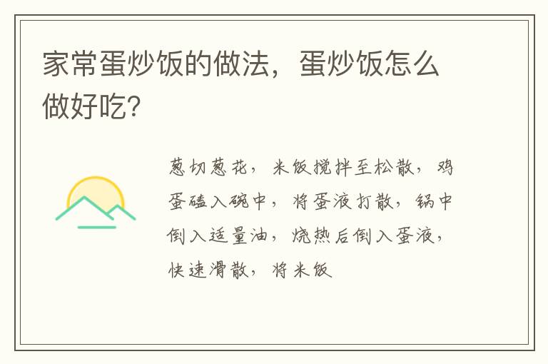 家常蛋炒飯的做法，蛋炒飯?jiān)趺醋龊贸裕?></p>
       <p>蔥切蔥花，米飯攪拌至松散，雞蛋磕入碗中，將蛋液打散，鍋中倒入適量油，燒熱后倒入蛋液，快速滑散，將米飯與雞蛋翻炒均勻，調(diào)入適量鹽，出鍋前撒入蔥花，翻炒均勻即可。</p>

<p></p>

<h2><strong>如何做蛋炒飯</strong></h2>

<p>原料：</p>

<p>米飯1小碗，雞蛋2個(gè)，香蔥2根，鹽，食用油</p>

<h2><strong>蛋炒飯的做法：</strong></h2>

<p>1.香蔥2根切蔥花，米飯攪拌至松散。</p>

<p>2.雞蛋2個(gè)磕入碗中，將蛋液打散。</p>

<p>3.鍋中倒入適量油，燒熱后倒入蛋液，快速滑散。</p>

<p>4.轉(zhuǎn)小火，炒至蛋液凝固，倒入米飯。</p>

<p>5.將米飯與雞蛋翻炒均勻，調(diào)入適量鹽，出鍋前撒入蔥花，翻炒均勻即可。</p>

<p><strong>小竅門</strong></p>

<p>隔夜米飯做蛋炒飯是最好的，如果是剛煮出來的米飯，可以放冰箱冷藏一下，再炒。</p>
    </div>
    
   <div   id=